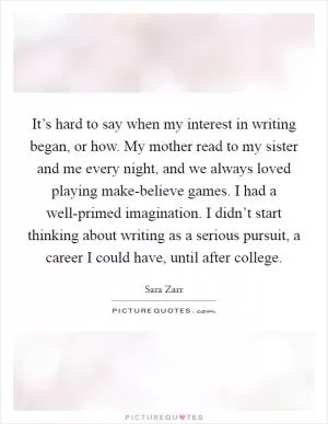 It’s hard to say when my interest in writing began, or how. My mother read to my sister and me every night, and we always loved playing make-believe games. I had a well-primed imagination. I didn’t start thinking about writing as a serious pursuit, a career I could have, until after college Picture Quote #1