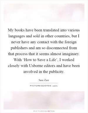 My books have been translated into various languages and sold in other countries, but I never have any contact with the foreign publishers and am so disconnected from that process that it seems almost imaginary. With ‘How to Save a Life’, I worked closely with Usborne editors and have been involved in the publicity Picture Quote #1