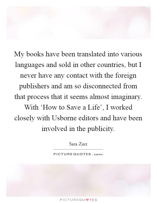 My books have been translated into various languages and sold in other countries, but I never have any contact with the foreign publishers and am so disconnected from that process that it seems almost imaginary. With ‘How to Save a Life', I worked closely with Usborne editors and have been involved in the publicity Picture Quote #1