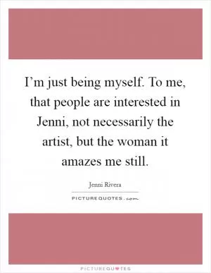 I’m just being myself. To me, that people are interested in Jenni, not necessarily the artist, but the woman it amazes me still Picture Quote #1