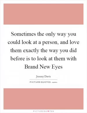 Sometimes the only way you could look at a person, and love them exactly the way you did before is to look at them with Brand New Eyes Picture Quote #1