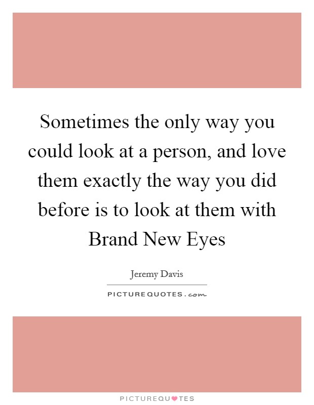 Sometimes the only way you could look at a person, and love them exactly the way you did before is to look at them with Brand New Eyes Picture Quote #1