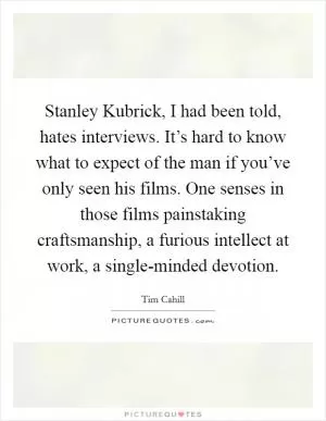 Stanley Kubrick, I had been told, hates interviews. It’s hard to know what to expect of the man if you’ve only seen his films. One senses in those films painstaking craftsmanship, a furious intellect at work, a single-minded devotion Picture Quote #1