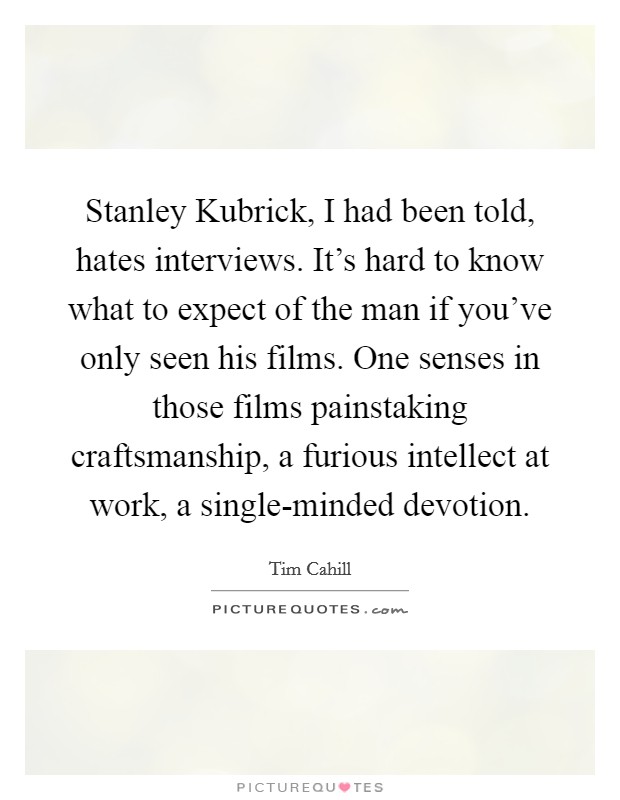 Stanley Kubrick, I had been told, hates interviews. It's hard to know what to expect of the man if you've only seen his films. One senses in those films painstaking craftsmanship, a furious intellect at work, a single-minded devotion Picture Quote #1