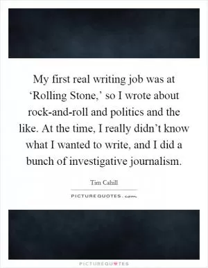 My first real writing job was at ‘Rolling Stone,’ so I wrote about rock-and-roll and politics and the like. At the time, I really didn’t know what I wanted to write, and I did a bunch of investigative journalism Picture Quote #1
