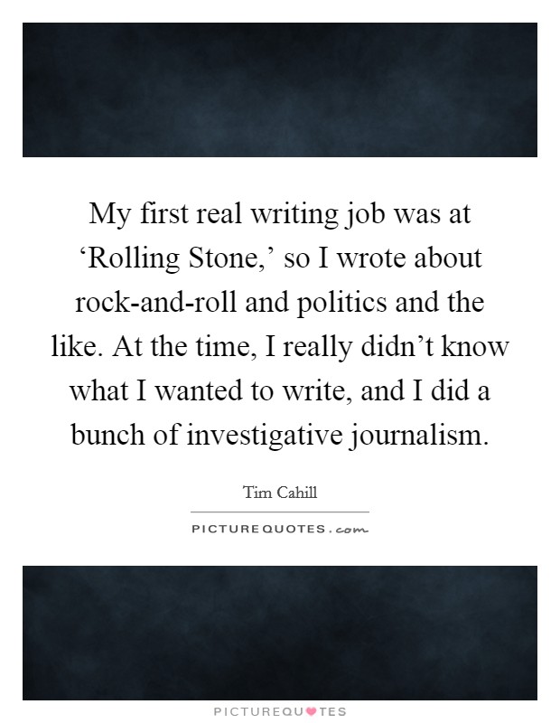 My first real writing job was at ‘Rolling Stone,' so I wrote about rock-and-roll and politics and the like. At the time, I really didn't know what I wanted to write, and I did a bunch of investigative journalism Picture Quote #1