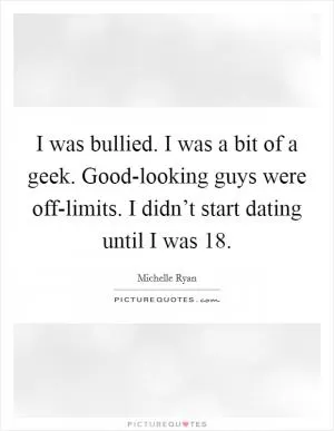 I was bullied. I was a bit of a geek. Good-looking guys were off-limits. I didn’t start dating until I was 18 Picture Quote #1