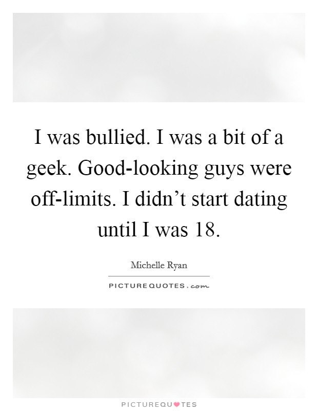 I was bullied. I was a bit of a geek. Good-looking guys were off-limits. I didn't start dating until I was 18 Picture Quote #1