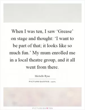 When I was ten, I saw ‘Grease’ on stage and thought: ‘I want to be part of that; it looks like so much fun.’ My mum enrolled me in a local theatre group, and it all went from there Picture Quote #1