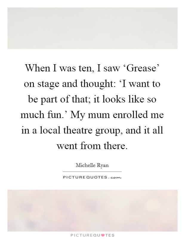 When I was ten, I saw ‘Grease' on stage and thought: ‘I want to be part of that; it looks like so much fun.' My mum enrolled me in a local theatre group, and it all went from there Picture Quote #1