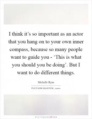 I think it’s so important as an actor that you hang on to your own inner compass, because so many people want to guide you - ‘This is what you should you be doing’. But I want to do different things Picture Quote #1