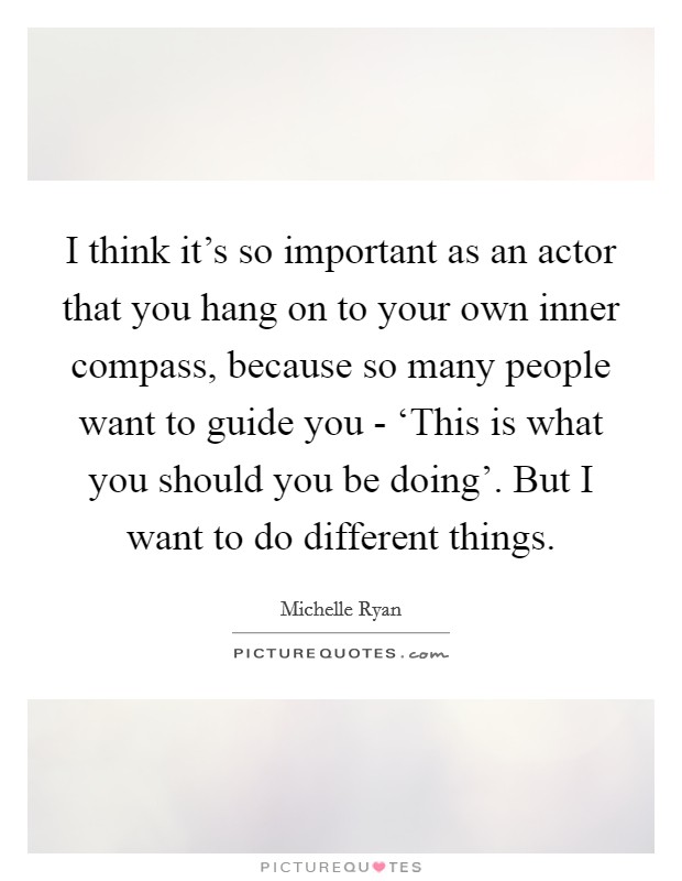 I think it's so important as an actor that you hang on to your own inner compass, because so many people want to guide you - ‘This is what you should you be doing'. But I want to do different things Picture Quote #1