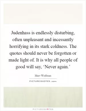 Judenhass is endlessly disturbing, often unpleasant and incessantly horrifying in its stark coldness. The quotes should never be forgotten or made light of. It is why all people of good will say, ‘Never again.’ Picture Quote #1