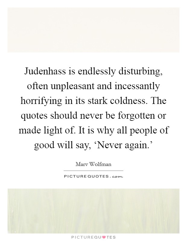 Judenhass is endlessly disturbing, often unpleasant and incessantly horrifying in its stark coldness. The quotes should never be forgotten or made light of. It is why all people of good will say, ‘Never again.' Picture Quote #1