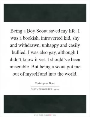 Being a Boy Scout saved my life. I was a bookish, introverted kid, shy and withdrawn, unhappy and easily bullied. I was also gay, although I didn’t know it yet. I should’ve been miserable. But being a scout got me out of myself and into the world Picture Quote #1