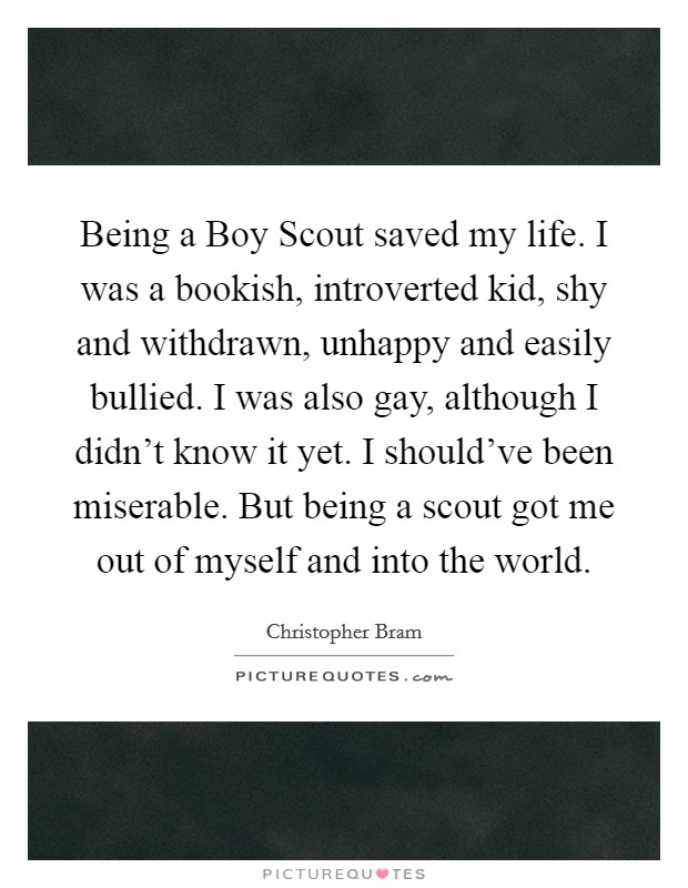 Being a Boy Scout saved my life. I was a bookish, introverted kid, shy and withdrawn, unhappy and easily bullied. I was also gay, although I didn't know it yet. I should've been miserable. But being a scout got me out of myself and into the world Picture Quote #1