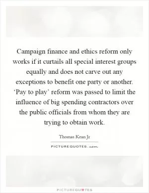 Campaign finance and ethics reform only works if it curtails all special interest groups equally and does not carve out any exceptions to benefit one party or another. ‘Pay to play’ reform was passed to limit the influence of big spending contractors over the public officials from whom they are trying to obtain work Picture Quote #1
