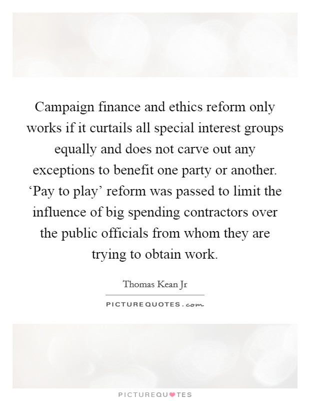 Campaign finance and ethics reform only works if it curtails all special interest groups equally and does not carve out any exceptions to benefit one party or another. ‘Pay to play' reform was passed to limit the influence of big spending contractors over the public officials from whom they are trying to obtain work Picture Quote #1