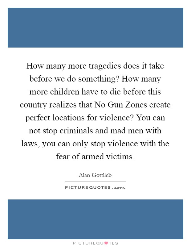 How many more tragedies does it take before we do something? How many more children have to die before this country realizes that No Gun Zones create perfect locations for violence? You can not stop criminals and mad men with laws, you can only stop violence with the fear of armed victims Picture Quote #1