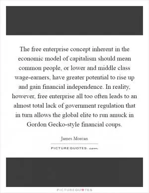 The free enterprise concept inherent in the economic model of capitalism should mean common people, or lower and middle class wage-earners, have greater potential to rise up and gain financial independence. In reality, however, free enterprise all too often leads to an almost total lack of government regulation that in turn allows the global elite to run amuck in Gordon Gecko-style financial coups Picture Quote #1