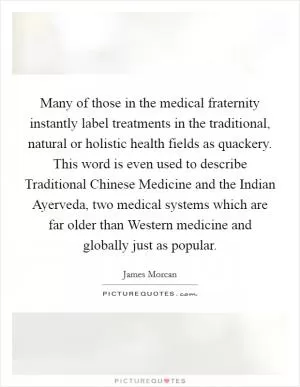 Many of those in the medical fraternity instantly label treatments in the traditional, natural or holistic health fields as quackery. This word is even used to describe Traditional Chinese Medicine and the Indian Ayerveda, two medical systems which are far older than Western medicine and globally just as popular Picture Quote #1