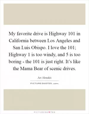 My favorite drive is Highway 101 in California between Los Angeles and San Luis Obispo. I love the 101; Highway 1 is too windy, and 5 is too boring - the 101 is just right. It’s like the Mama Bear of scenic drives Picture Quote #1