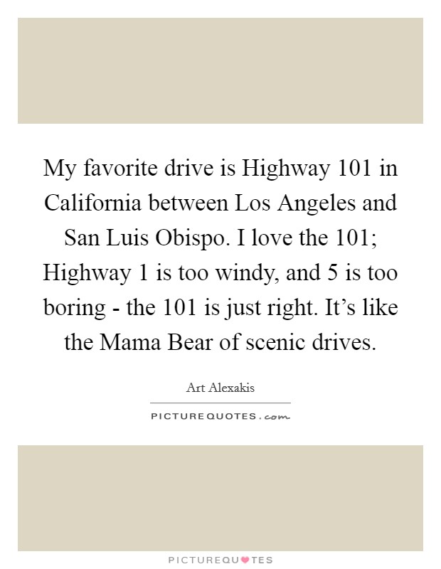 My favorite drive is Highway 101 in California between Los Angeles and San Luis Obispo. I love the 101; Highway 1 is too windy, and 5 is too boring - the 101 is just right. It's like the Mama Bear of scenic drives Picture Quote #1