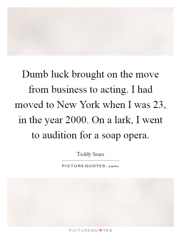 Dumb luck brought on the move from business to acting. I had moved to New York when I was 23, in the year 2000. On a lark, I went to audition for a soap opera Picture Quote #1