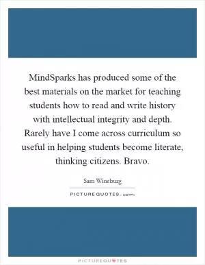 MindSparks has produced some of the best materials on the market for teaching students how to read and write history with intellectual integrity and depth. Rarely have I come across curriculum so useful in helping students become literate, thinking citizens. Bravo Picture Quote #1