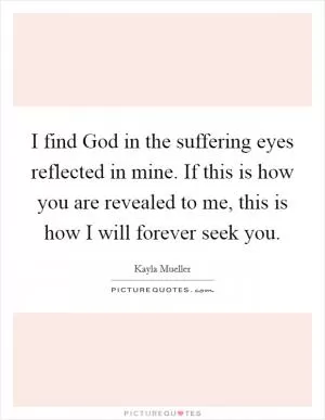 I find God in the suffering eyes reflected in mine. If this is how you are revealed to me, this is how I will forever seek you Picture Quote #1