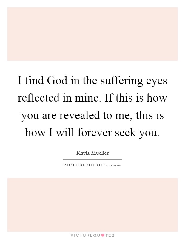 I find God in the suffering eyes reflected in mine. If this is how you are revealed to me, this is how I will forever seek you Picture Quote #1
