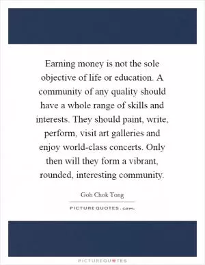 Earning money is not the sole objective of life or education. A community of any quality should have a whole range of skills and interests. They should paint, write, perform, visit art galleries and enjoy world-class concerts. Only then will they form a vibrant, rounded, interesting community Picture Quote #1
