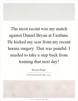 The most recent was my match against Daniel Bryan at Fastlane. He kicked my scar from my recent hernia surgery. That was painful. I needed to take a step back from training that next day! Picture Quote #1
