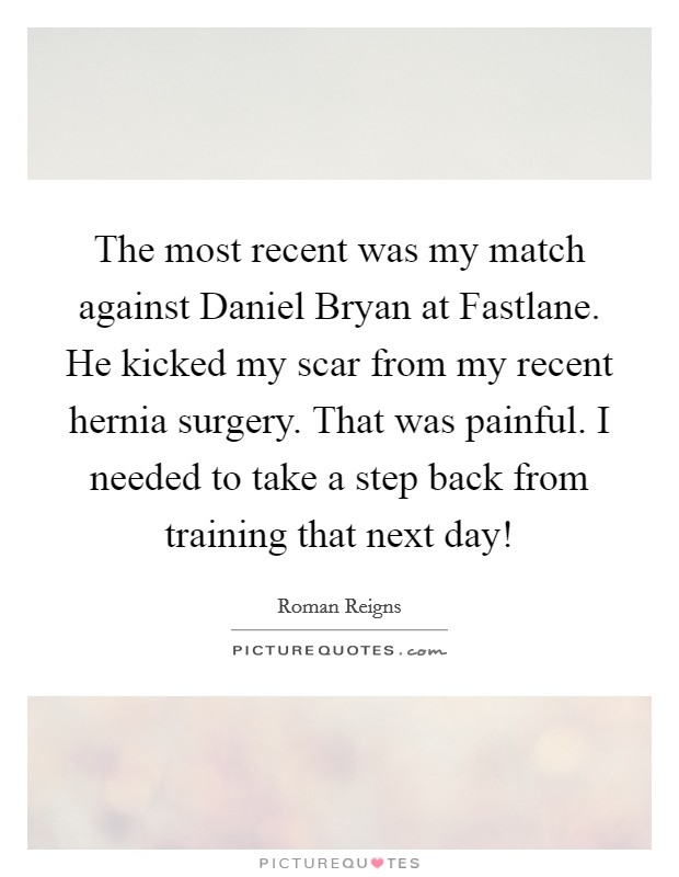 The most recent was my match against Daniel Bryan at Fastlane. He kicked my scar from my recent hernia surgery. That was painful. I needed to take a step back from training that next day! Picture Quote #1