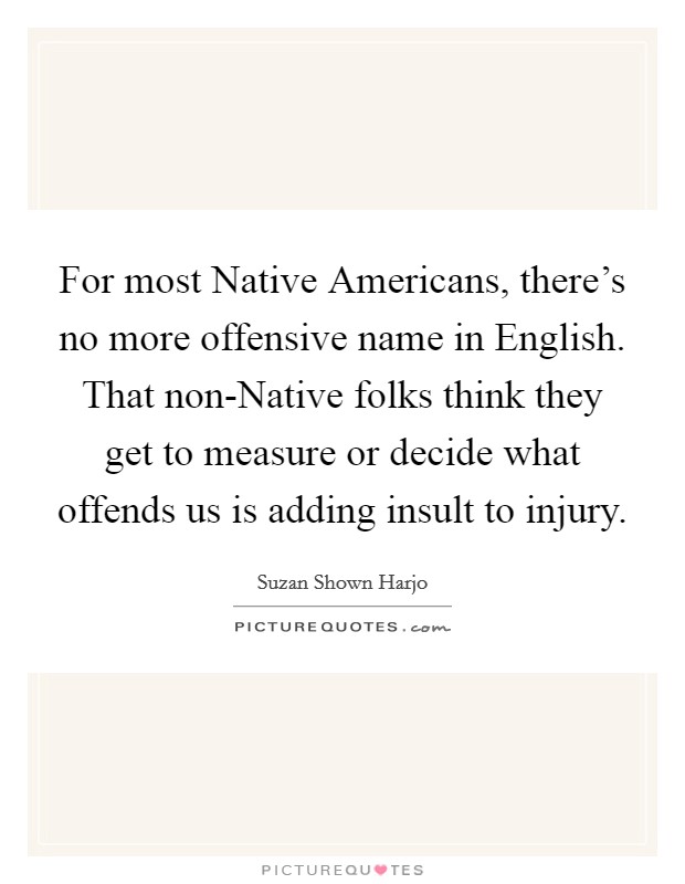 For most Native Americans, there's no more offensive name in English. That non-Native folks think they get to measure or decide what offends us is adding insult to injury Picture Quote #1