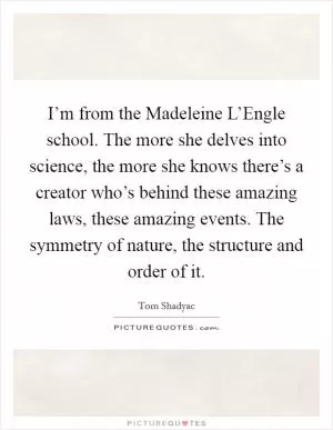 I’m from the Madeleine L’Engle school. The more she delves into science, the more she knows there’s a creator who’s behind these amazing laws, these amazing events. The symmetry of nature, the structure and order of it Picture Quote #1