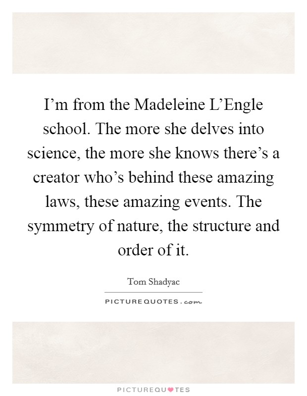 I'm from the Madeleine L'Engle school. The more she delves into science, the more she knows there's a creator who's behind these amazing laws, these amazing events. The symmetry of nature, the structure and order of it Picture Quote #1