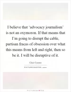 I believe that ‘advocacy journalism’ is not an oxymoron. If that means that I’m going to disrupt the cable, partisan fracas of obsession over what this means from left and right, then so be it. I will be disruptive of it Picture Quote #1