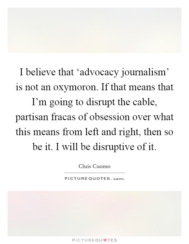 I believe that ‘advocacy journalism' is not an oxymoron. If that means that I'm going to disrupt the cable, partisan fracas of obsession over what this means from left and right, then so be it. I will be disruptive of it Picture Quote #1