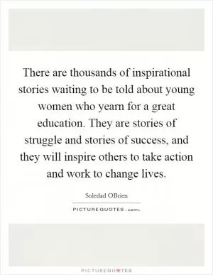 There are thousands of inspirational stories waiting to be told about young women who yearn for a great education. They are stories of struggle and stories of success, and they will inspire others to take action and work to change lives Picture Quote #1