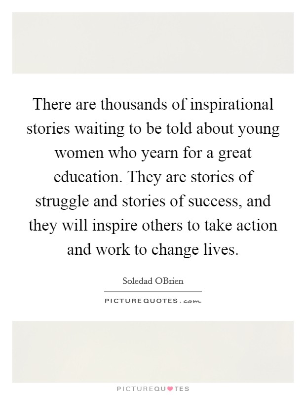 There are thousands of inspirational stories waiting to be told about young women who yearn for a great education. They are stories of struggle and stories of success, and they will inspire others to take action and work to change lives Picture Quote #1