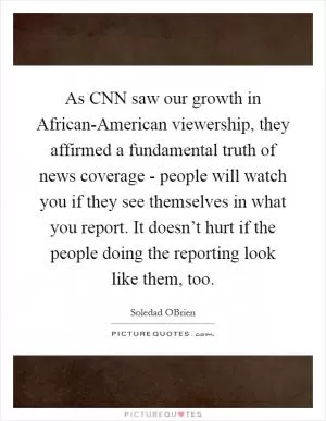 As CNN saw our growth in African-American viewership, they affirmed a fundamental truth of news coverage - people will watch you if they see themselves in what you report. It doesn’t hurt if the people doing the reporting look like them, too Picture Quote #1