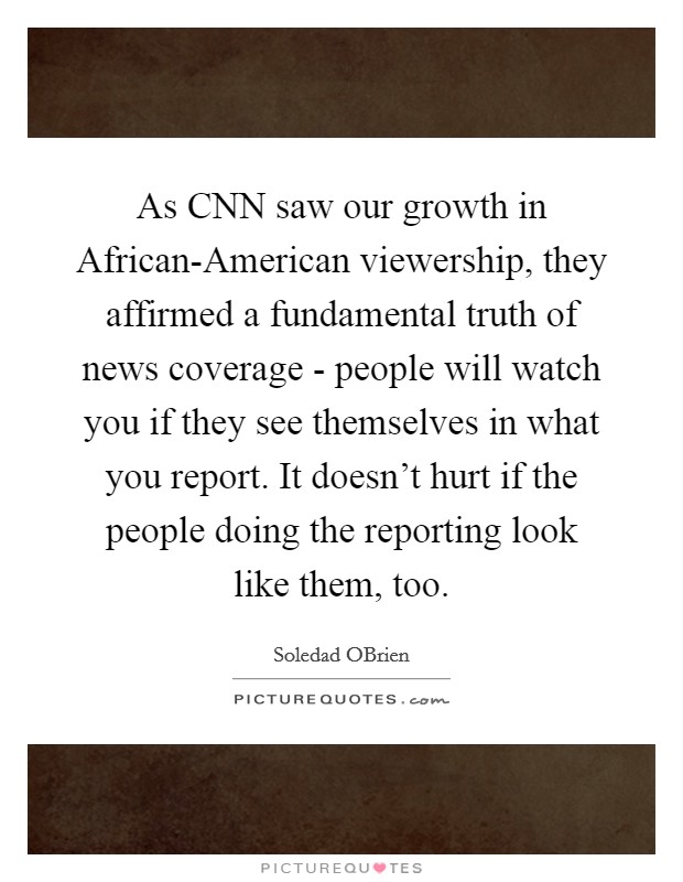 As CNN saw our growth in African-American viewership, they affirmed a fundamental truth of news coverage - people will watch you if they see themselves in what you report. It doesn’t hurt if the people doing the reporting look like them, too Picture Quote #1