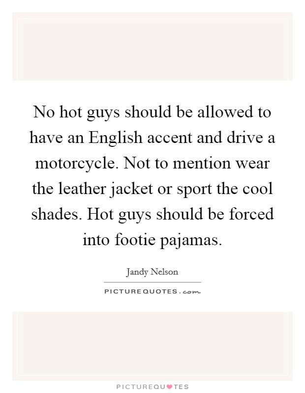 No hot guys should be allowed to have an English accent and drive a motorcycle. Not to mention wear the leather jacket or sport the cool shades. Hot guys should be forced into footie pajamas Picture Quote #1