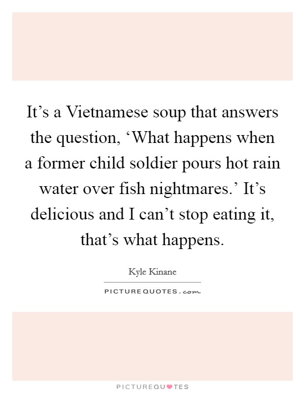 It's a Vietnamese soup that answers the question, ‘What happens when a former child soldier pours hot rain water over fish nightmares.' It's delicious and I can't stop eating it, that's what happens Picture Quote #1