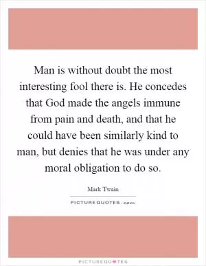 Man is without doubt the most interesting fool there is. He concedes that God made the angels immune from pain and death, and that he could have been similarly kind to man, but denies that he was under any moral obligation to do so Picture Quote #1