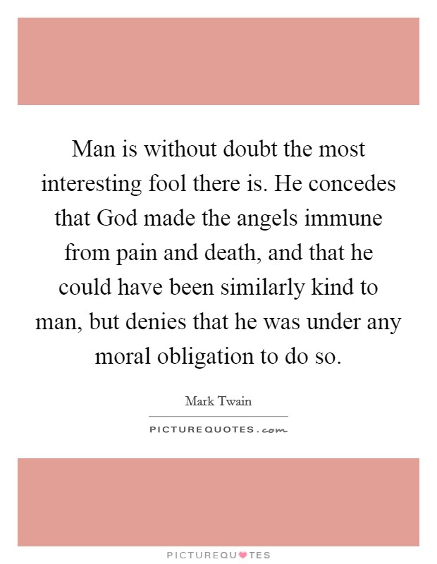 Man is without doubt the most interesting fool there is. He concedes that God made the angels immune from pain and death, and that he could have been similarly kind to man, but denies that he was under any moral obligation to do so Picture Quote #1