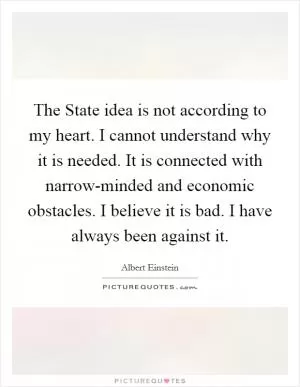 The State idea is not according to my heart. I cannot understand why it is needed. It is connected with narrow-minded and economic obstacles. I believe it is bad. I have always been against it Picture Quote #1