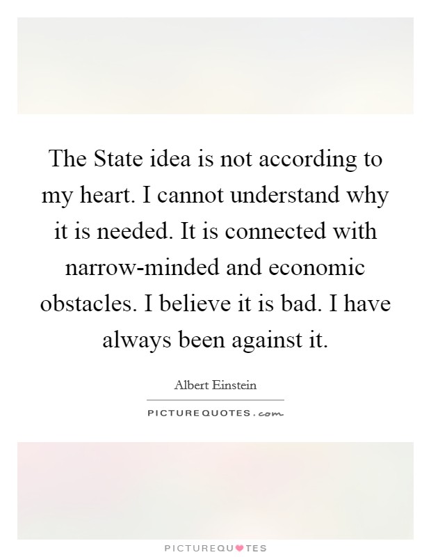 The State idea is not according to my heart. I cannot understand why it is needed. It is connected with narrow-minded and economic obstacles. I believe it is bad. I have always been against it Picture Quote #1