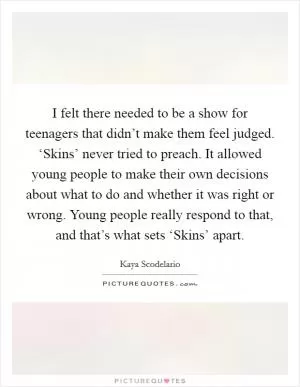 I felt there needed to be a show for teenagers that didn’t make them feel judged. ‘Skins’ never tried to preach. It allowed young people to make their own decisions about what to do and whether it was right or wrong. Young people really respond to that, and that’s what sets ‘Skins’ apart Picture Quote #1